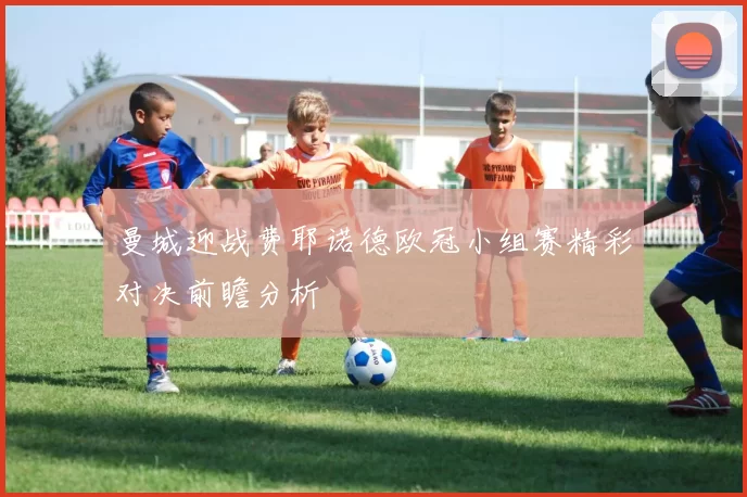 曼城迎战费耶诺德欧冠小组赛精彩对决前瞻分析