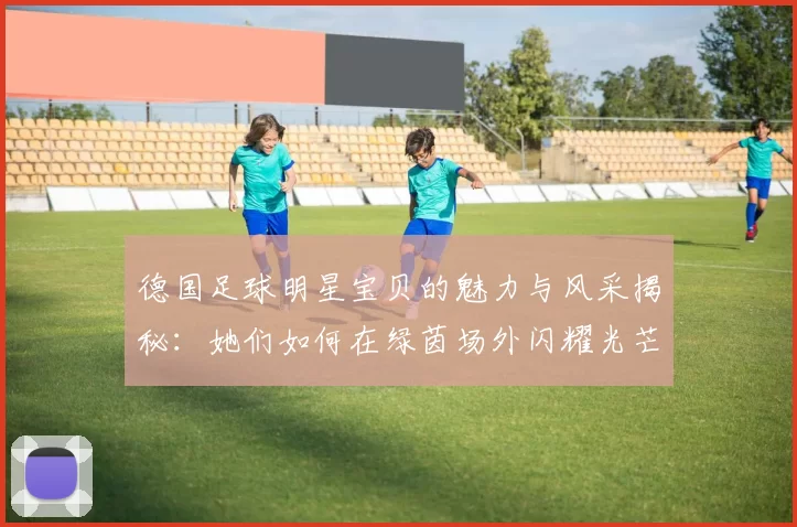 德国足球明星宝贝的魅力与风采揭秘：她们如何在绿茵场外闪耀光芒