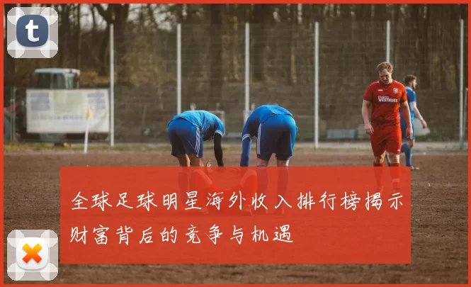 全球足球明星海外收入排行榜揭示财富背后的竞争与机遇
