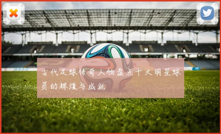 古代足球传奇人物盘点十大明星球员的辉煌与成就