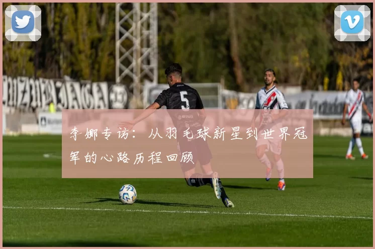 李娜专访：从羽毛球新星到世界冠军的心路历程回顾