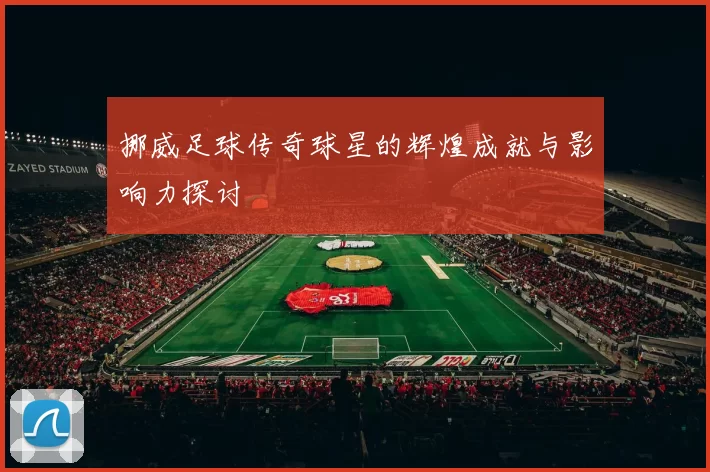 挪威足球传奇球星的辉煌成就与影响力探讨