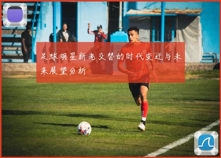足球明星新老交替的时代变迁与未来展望分析