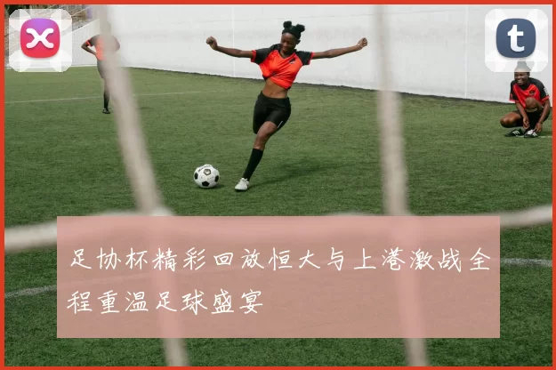 足协杯精彩回放恒大与上港激战全程重温足球盛宴
