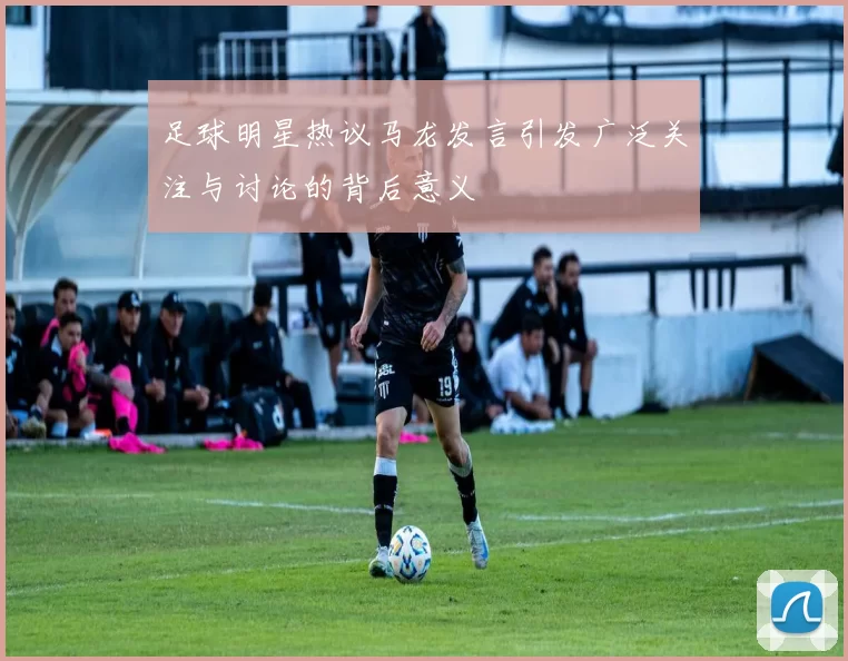 足球明星热议马龙发言引发广泛关注与讨论的背后意义
