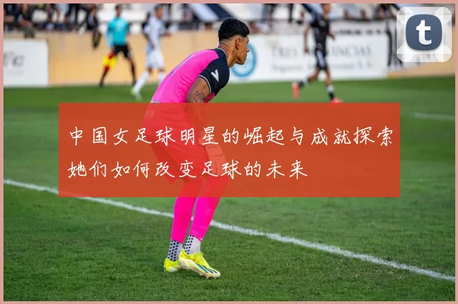 中国女足球明星的崛起与成就探索她们如何改变足球的未来