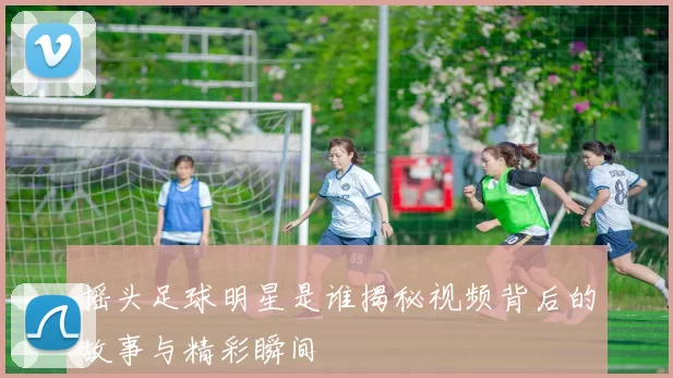 摇头足球明星是谁揭秘视频背后的故事与精彩瞬间