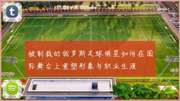 被制裁的俄罗斯足球明星如何在国际舞台上重塑形象与职业生涯