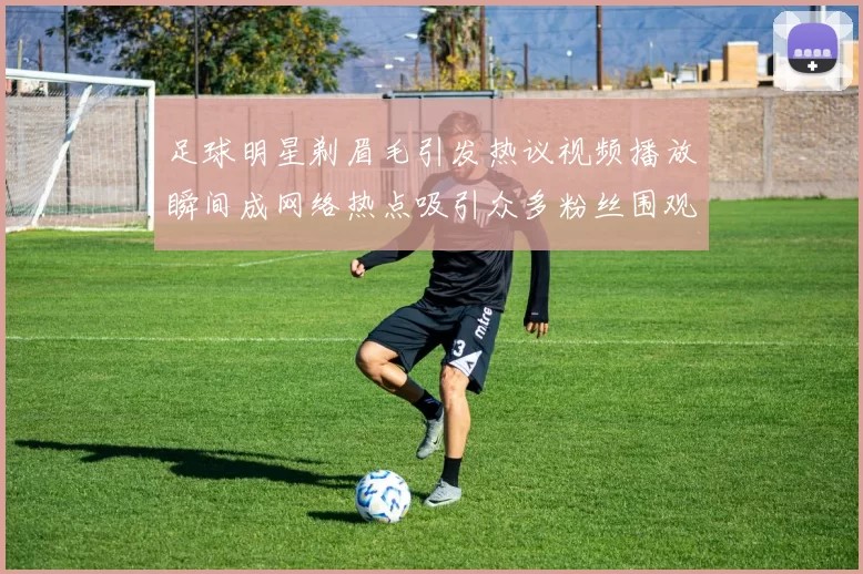 足球明星剃眉毛引发热议视频播放瞬间成网络热点吸引众多粉丝围观