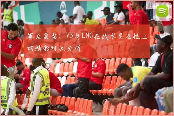 赛后复盘：V5与LNG在战术灵活性上的精彩对决分析