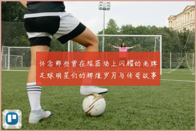 怀念那些曾在绿茵场上闪耀的老牌足球明星们的辉煌岁月与传奇故事