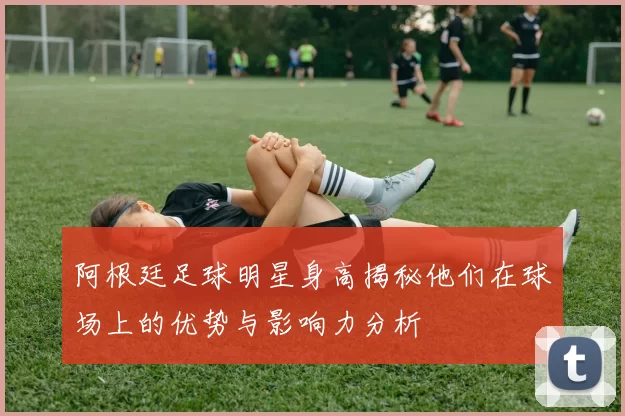 阿根廷足球明星身高揭秘他们在球场上的优势与影响力分析