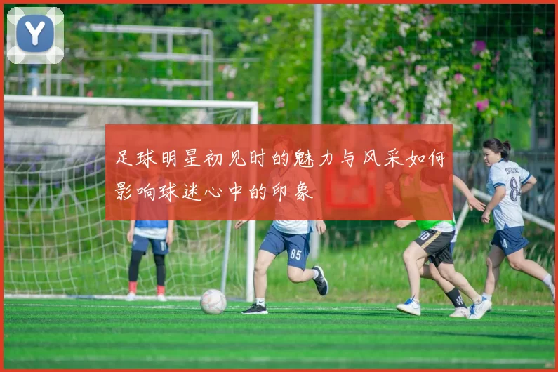 足球明星初见时的魅力与风采如何影响球迷心中的印象