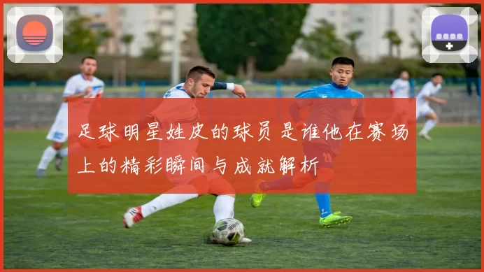 足球明星姓皮的球员是谁他在赛场上的精彩瞬间与成就解析