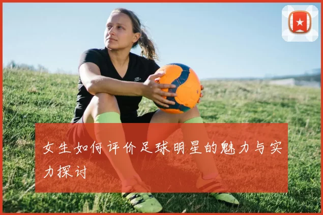 女生如何评价足球明星的魅力与实力探讨