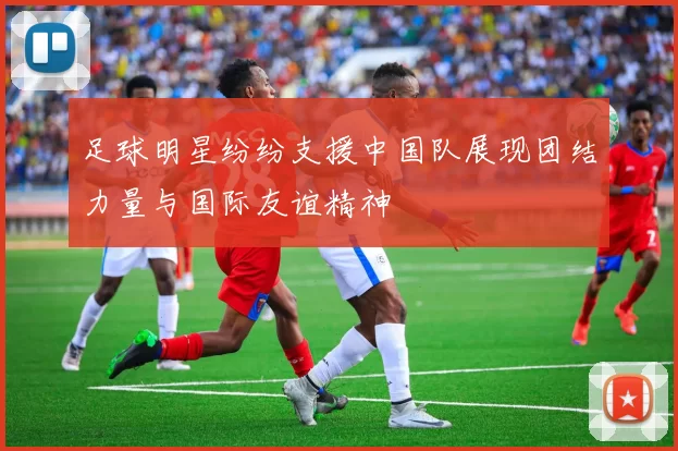 足球明星纷纷支援中国队展现团结力量与国际友谊精神