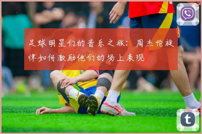 足球明星们的音乐之旅：周杰伦旋律如何激励他们的场上表现
