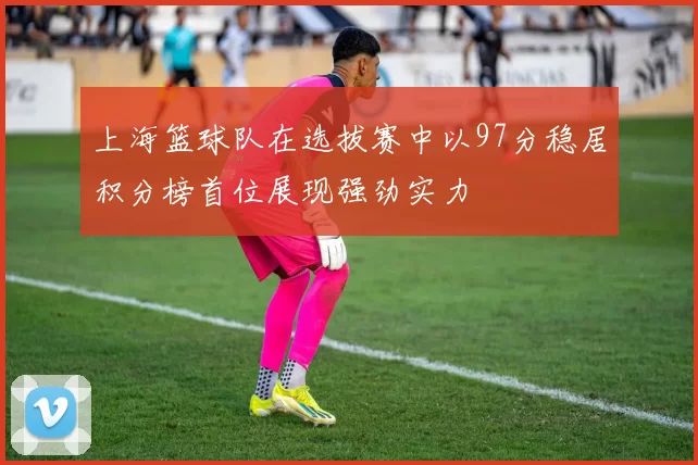 上海篮球队在选拔赛中以97分稳居积分榜首位展现强劲实力