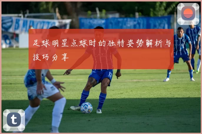 足球明星点球时的独特姿势解析与技巧分享