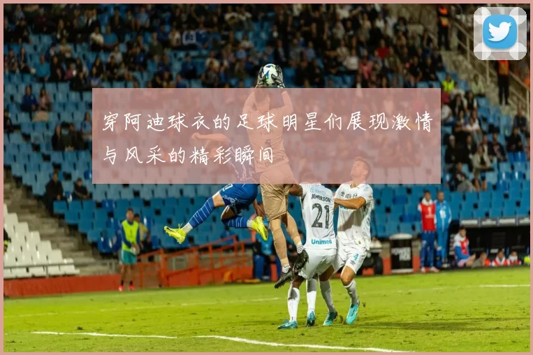 穿阿迪球衣的足球明星们展现激情与风采的精彩瞬间