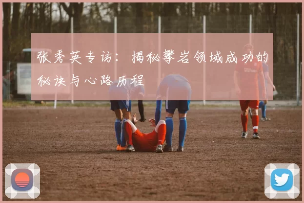 张秀英专访：揭秘攀岩领域成功的秘诀与心路历程