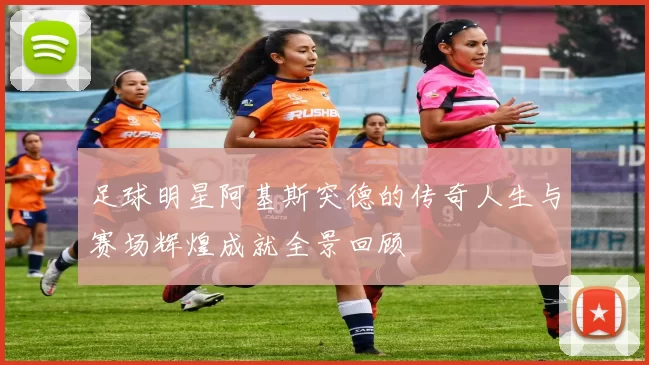 足球明星阿基斯突德的传奇人生与赛场辉煌成就全景回顾