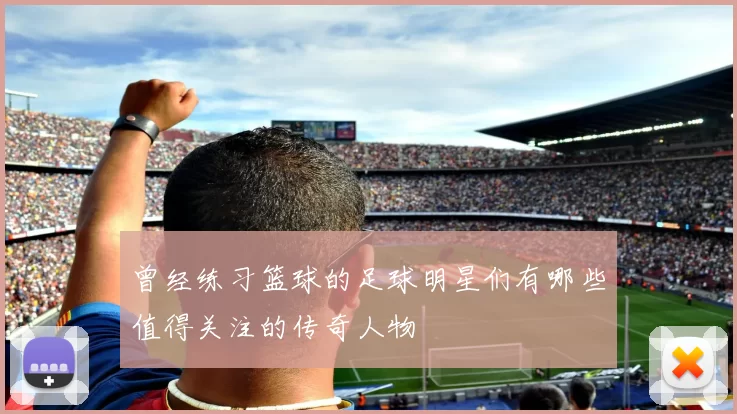 曾经练习篮球的足球明星们有哪些值得关注的传奇人物