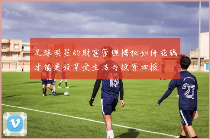 足球明星的财富管理揭秘如何花钱才能更好享受生活与投资回报