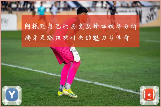 阿根廷与巴西历史交锋回顾与分析揭示足球经典对决的魅力与传奇