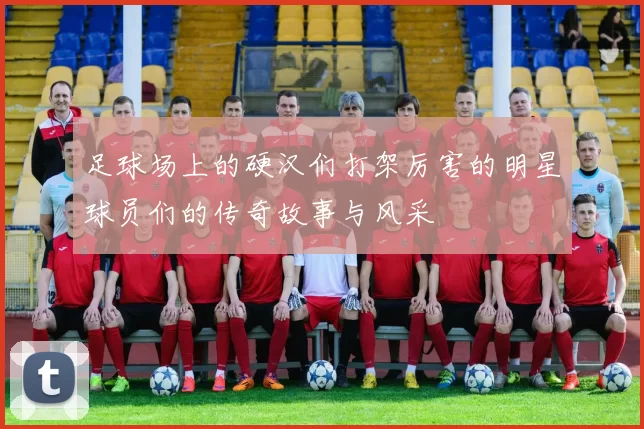 足球场上的硬汉们打架厉害的明星球员们的传奇故事与风采