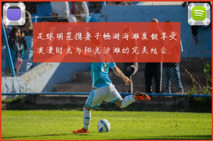 足球明星携妻子畅游海滩度假享受浪漫时光与阳光沙滩的完美结合