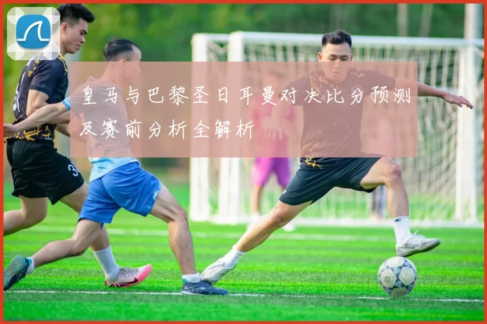 皇马与巴黎圣日耳曼对决比分预测及赛前分析全解析