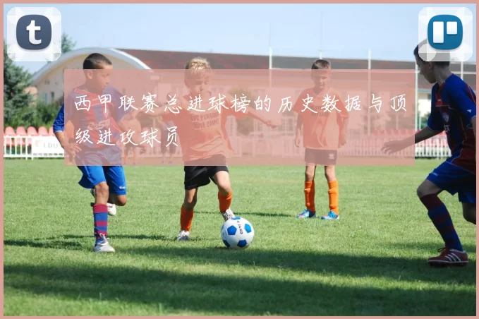 西甲联赛总进球榜的历史数据与顶级进攻球员