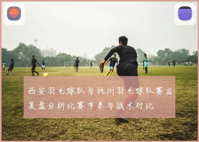 西安羽毛球队与杭州羽毛球队赛后复盘分析比赛节奏与战术对比