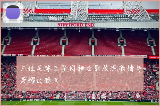 三位足球巨星同框合影展现激情与荣耀的瞬间