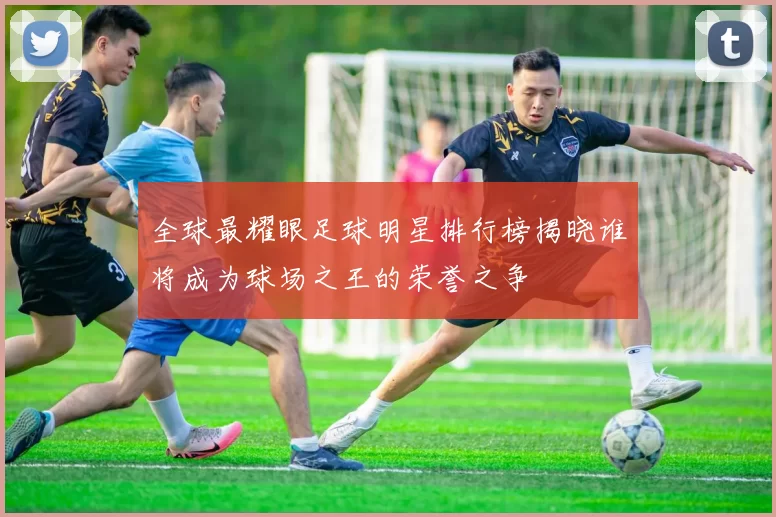 全球最耀眼足球明星排行榜揭晓谁将成为球场之王的荣誉之争