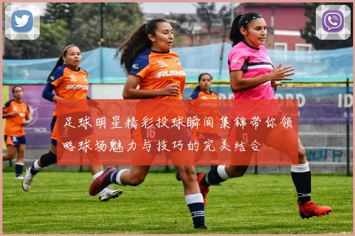 足球明星精彩投球瞬间集锦带你领略球场魅力与技巧的完美结合