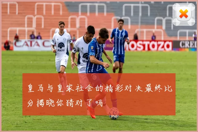 皇马与皇家社会的精彩对决最终比分揭晓你猜对了吗