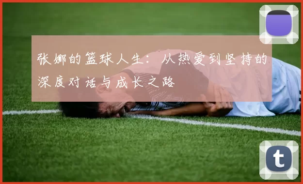 张娜的篮球人生：从热爱到坚持的深度对话与成长之路