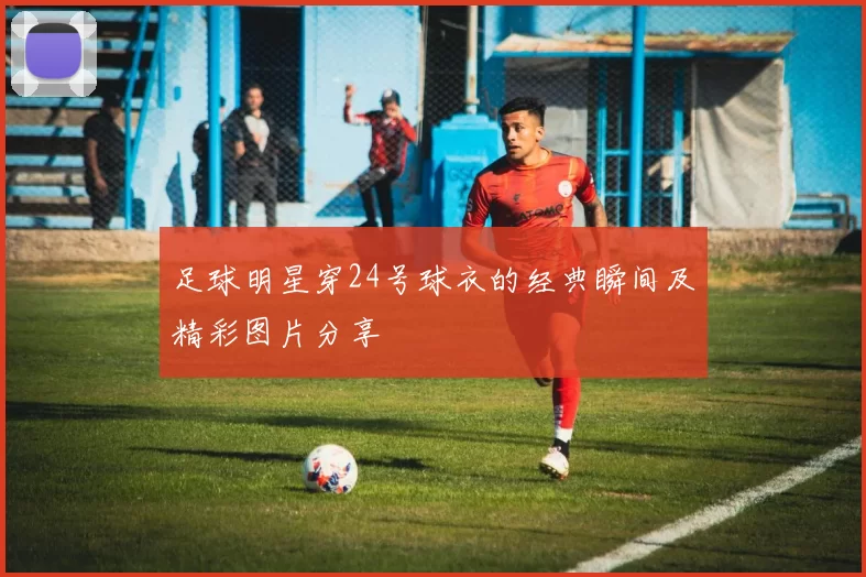 足球明星穿24号球衣的经典瞬间及精彩图片分享