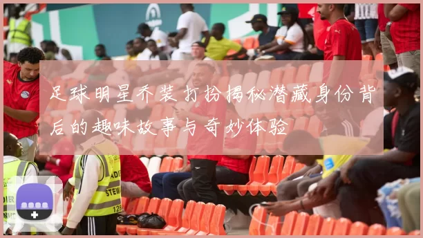 足球明星乔装打扮揭秘潜藏身份背后的趣味故事与奇妙体验