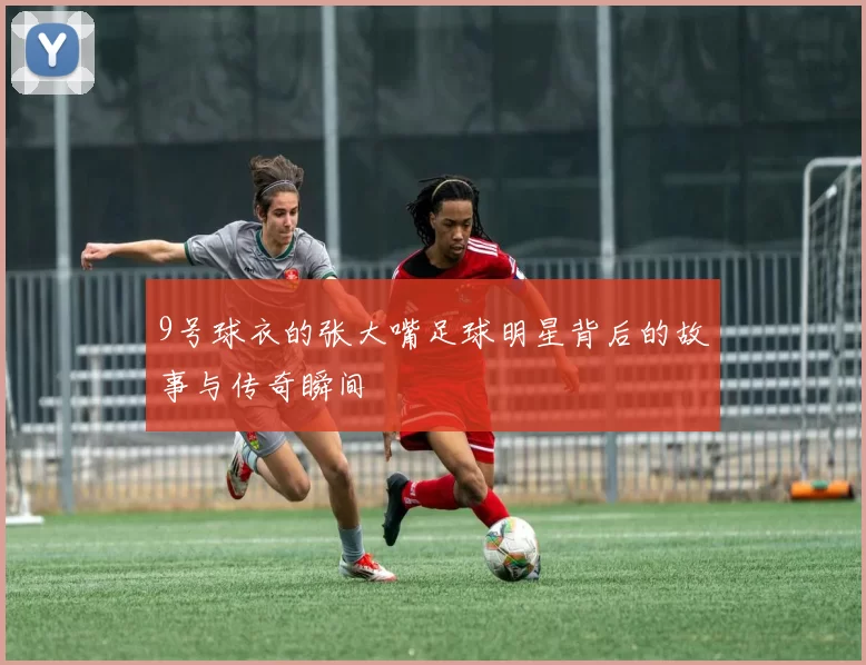 9号球衣的张大嘴足球明星背后的故事与传奇瞬间