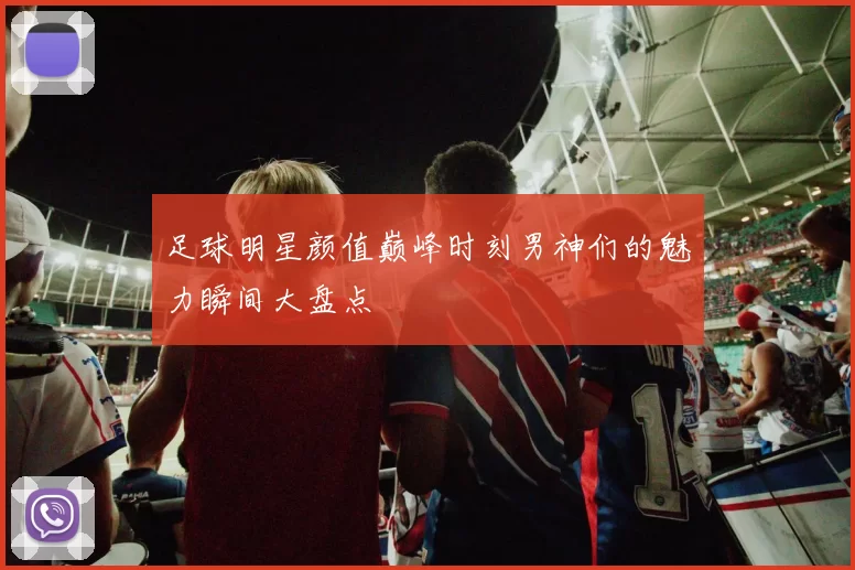 足球明星颜值巅峰时刻男神们的魅力瞬间大盘点
