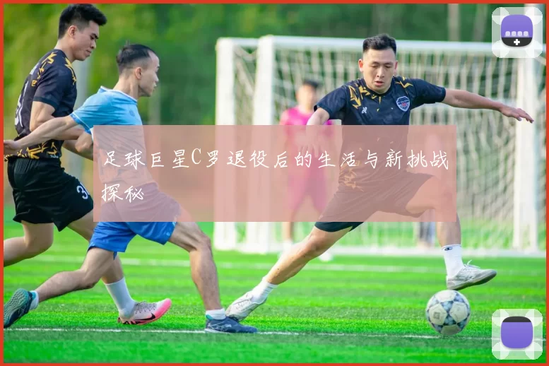 足球巨星C罗退役后的生活与新挑战探秘