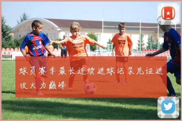 球员赛季最长连续进球记录见证进攻火力巅峰
