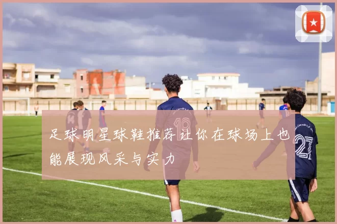 足球明星球鞋推荐让你在球场上也能展现风采与实力