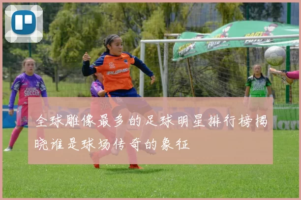 全球雕像最多的足球明星排行榜揭晓谁是球场传奇的象征