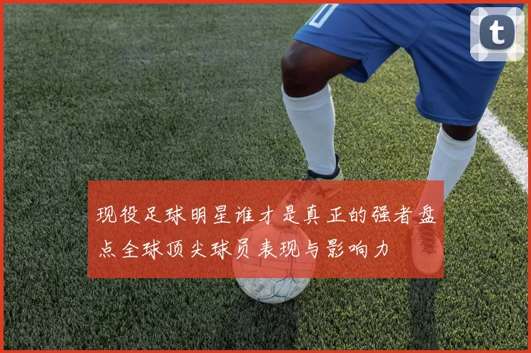 现役足球明星谁才是真正的强者盘点全球顶尖球员表现与影响力