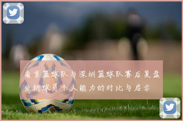 南京篮球队与深圳篮球队赛后复盘分析球员个人能力的对比与启示