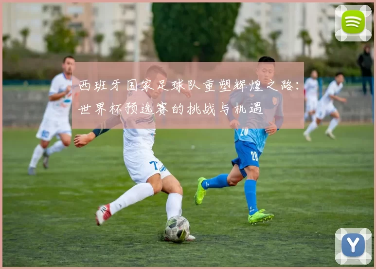 西班牙国家足球队重塑辉煌之路：世界杯预选赛的挑战与机遇